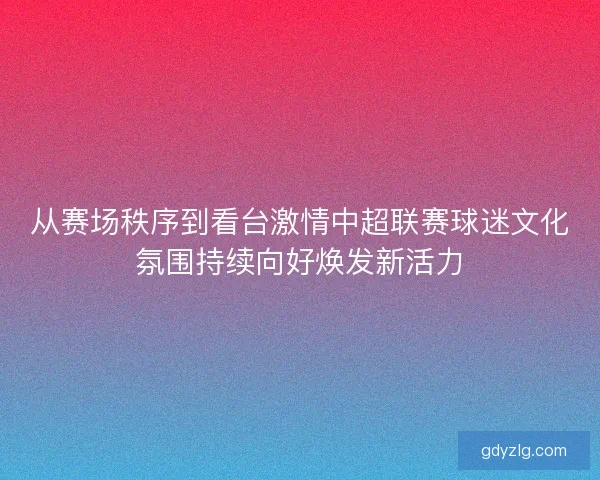 从赛场秩序到看台激情中超联赛球迷文化氛围持续向好焕发新活力
